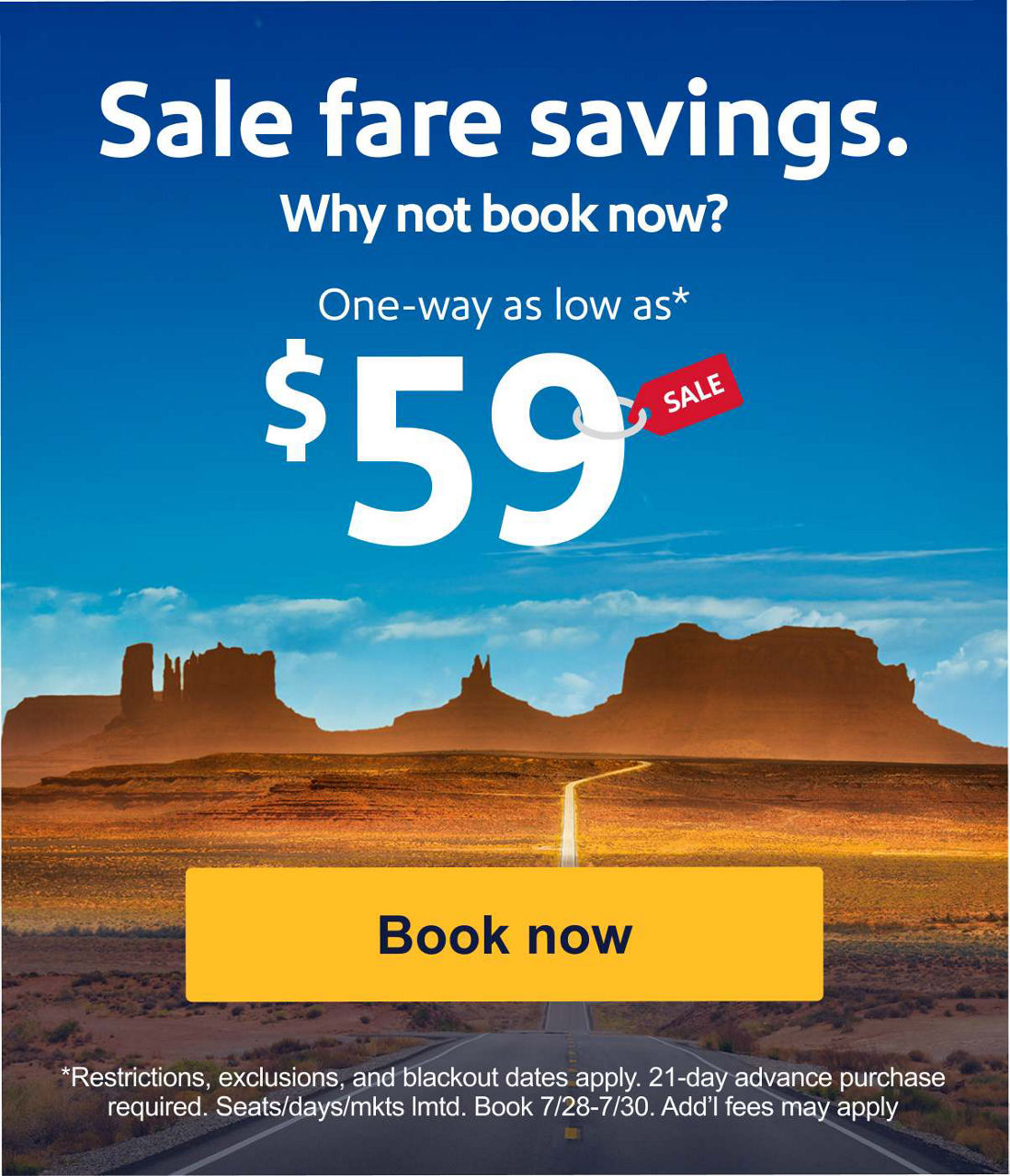 Sale fare savings. Why not book now? One-way as low as* $59 *Restrictions, exclusions, blackout dates apply. 21-day advance purchase required. Seats/days/mkts lmtd. 7/28-7/30. Add’l fees may apply. Book now