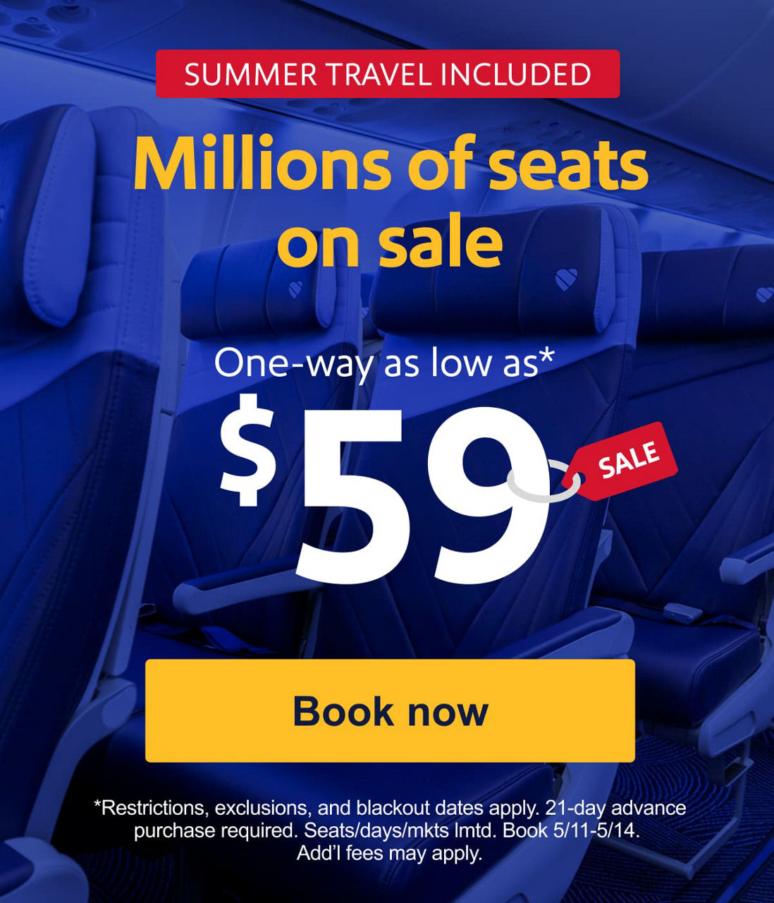 SUMMER TRAVEL INCLUDED. Millions of seats on sale. One-way as low as* $59. *Restrictions, exclusions, and blackout dates apply. 21-day advance purchase required. Seats/days/mkts lmtd. Cont. U.S. and interisland HI travel only. Book 5/11-5/14. Add’l fees may apply. [Book now].