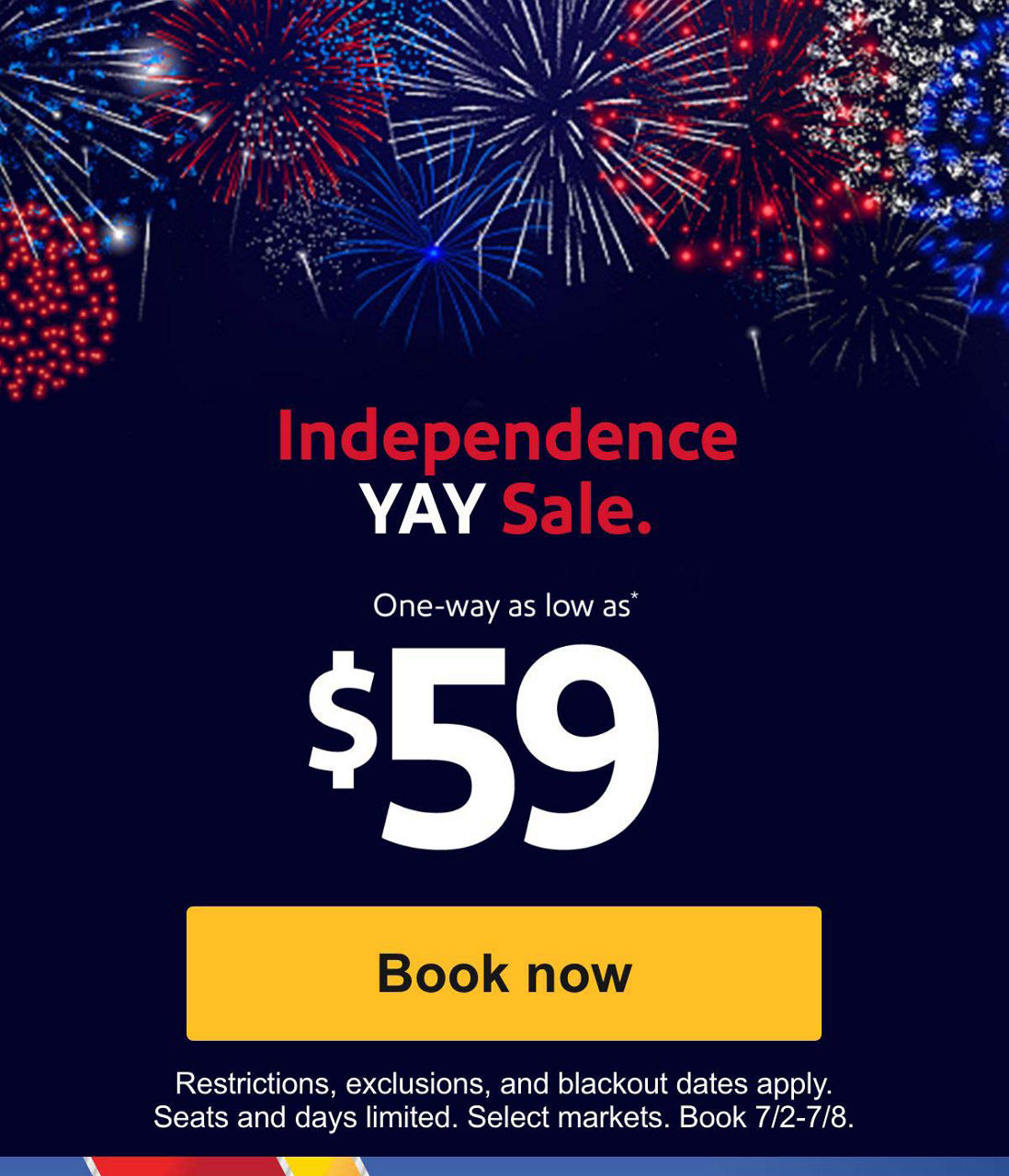 Independence YAY Sale. One-way as low as* $59. *Restrictions and exclusions apply. 21-day advance purchase required. Seats and days limited. Select markets. Book 7/2-7/11. [Book now]