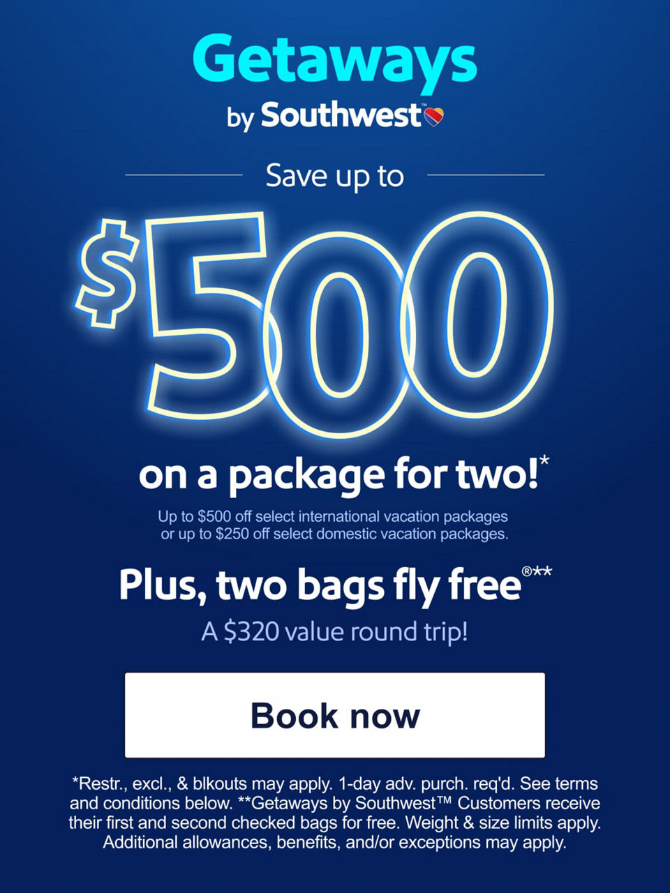 Save up to $500 on a package for two!* Up to $500 off select international vacation packages or up to $250 off select domestic vacation packages.   Plus, two bags fly free®**  A $320 value round trip. *Restr., excl., & blkouts may apply. 1-day adv. purch. req'd. See terms and conditions below. **Getaways by Southwest™ customers receive their first and second checked bags for free. Weight & size limits apply. Additional allowances, benefits, and/or exceptions may apply. Learn more. [BOOK NOW]