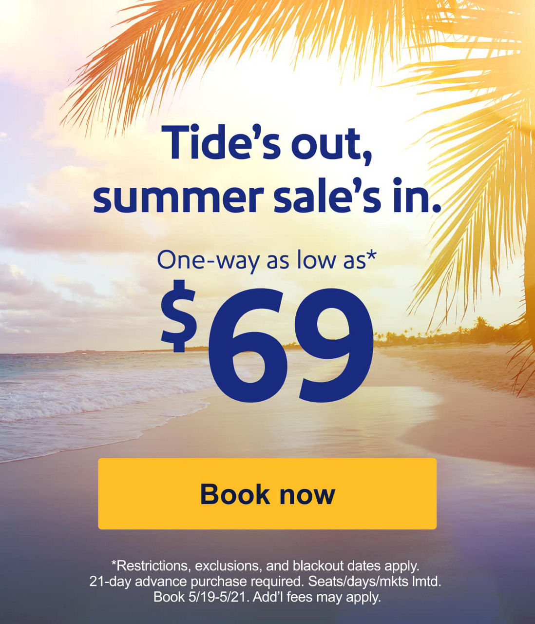 Tide’s out, summer sale’s in. Sale fares for $99 or less*. *Restrictions, exclusions, and blackout dates apply. 21-day advance purchase required. Seats/days/mkts lmtd. Book 5/19-5/21. Add’l fees may apply. [Book now]  