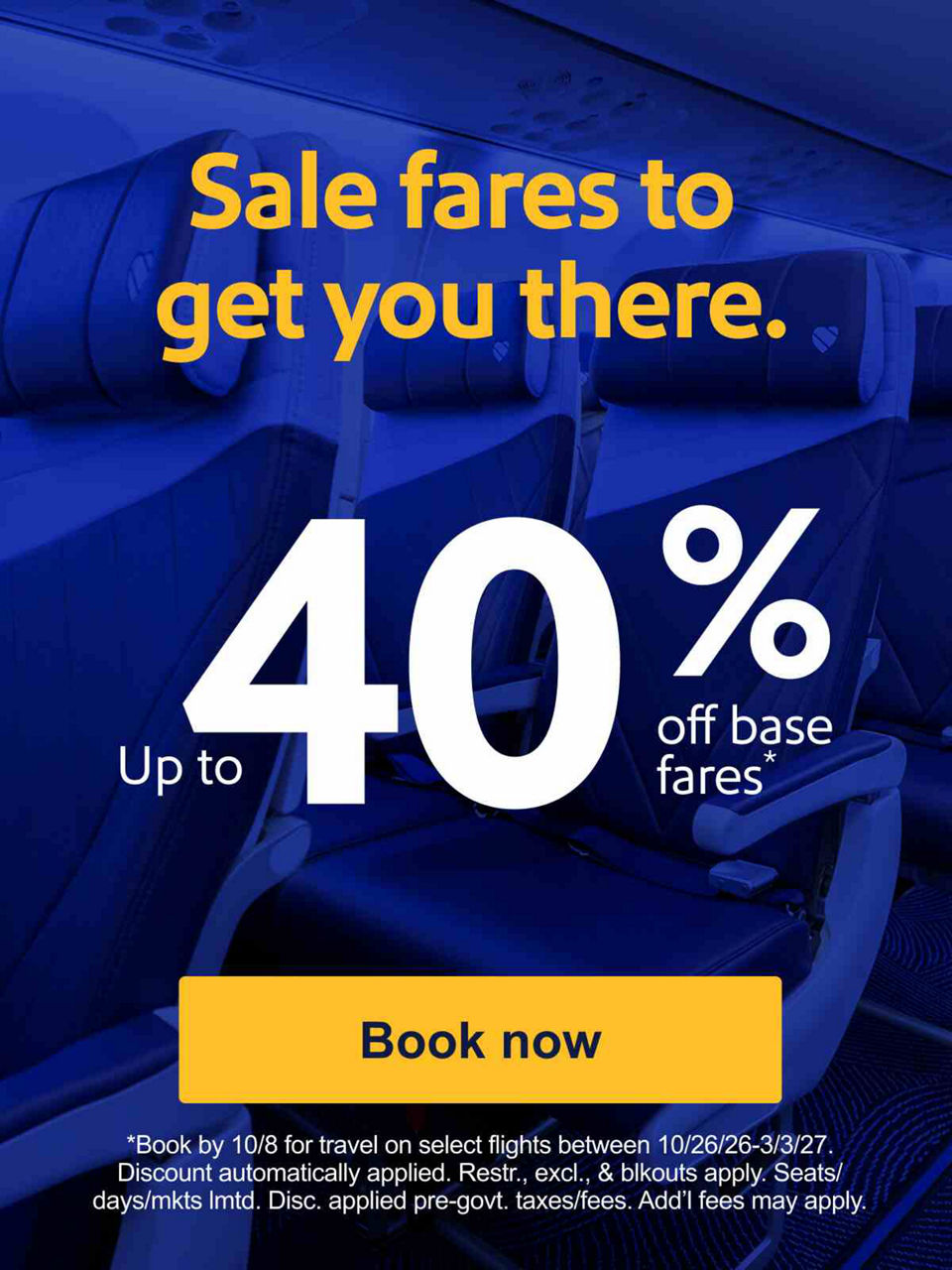Sale fares to get you there. Up to 40% off base fares* *Book by 10/8 for travel on select flights between 10/26-3/3/27. Discount automatically applied. Restr., excl., & blkouts apply. Seats/days/mkts lmtd. Disc. applied pre-govt. taxes/fees. Add’l fees may apply.