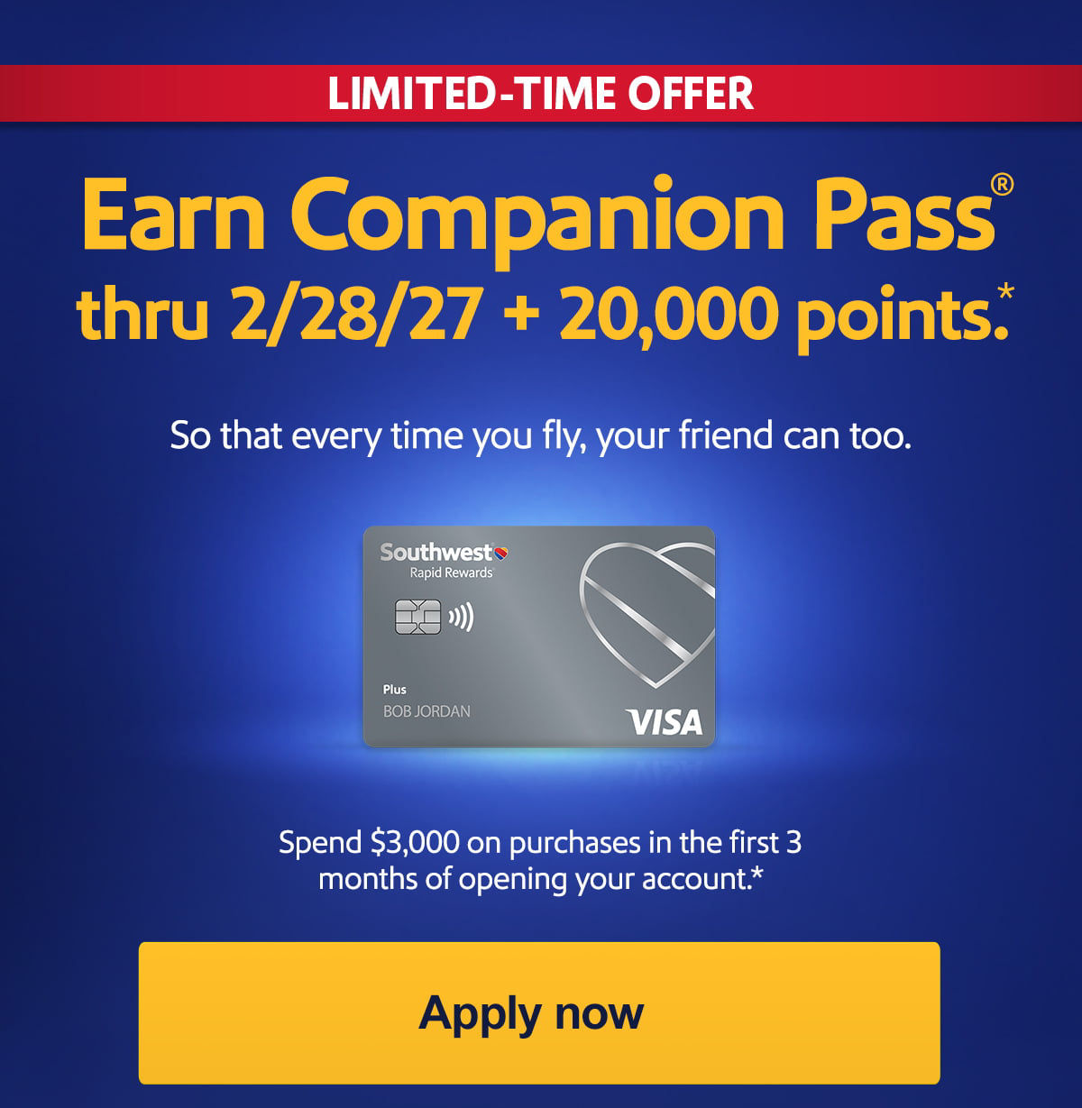 LIMITED-TIME OFFER. Earn Companion Pass® thru 2/28/27 + 20,000 points. So that every time you fly, your friend can too. BELOW CARD: Spend $3,000 on purchases in the first 3 months of opening your account.* Offer expires March 18, 2026. [Apply now]