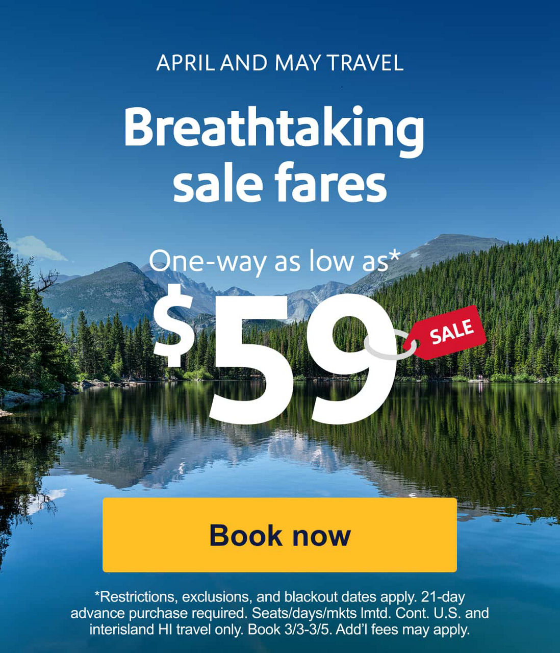 APRIL AND MAY TRAVEL. Breathtaking sale fares. One-way as low as* $59. *Restrictions, exclusions, and blackout dates apply. 21-dayadvance purchase required. Seats/days/mkts lmtd. Cont. U.S. and interisland HI travel only. Book 3/3-3/5. Add’l fees may apply. [Book now]