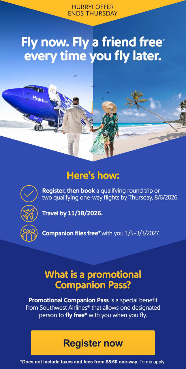 HURRY OFFER ENDS THURSDAYFly now. Fly a friend free* every time you fly later. Here’s how:   Register then book a qualifying round trip or two qualifying one-way flights by Thursday, 8/6/2026.   Travel by 11/18/2026.  Companion flies free with you 1/5-3/3/2027. What is a Companion Pass?   Companion Pass is a special benefit from Southwest Airlines® that allows one designated person to fly free with you when you fly. *Does not include taxes and fees from $5.60 one-way. Terms apply. [Register now].