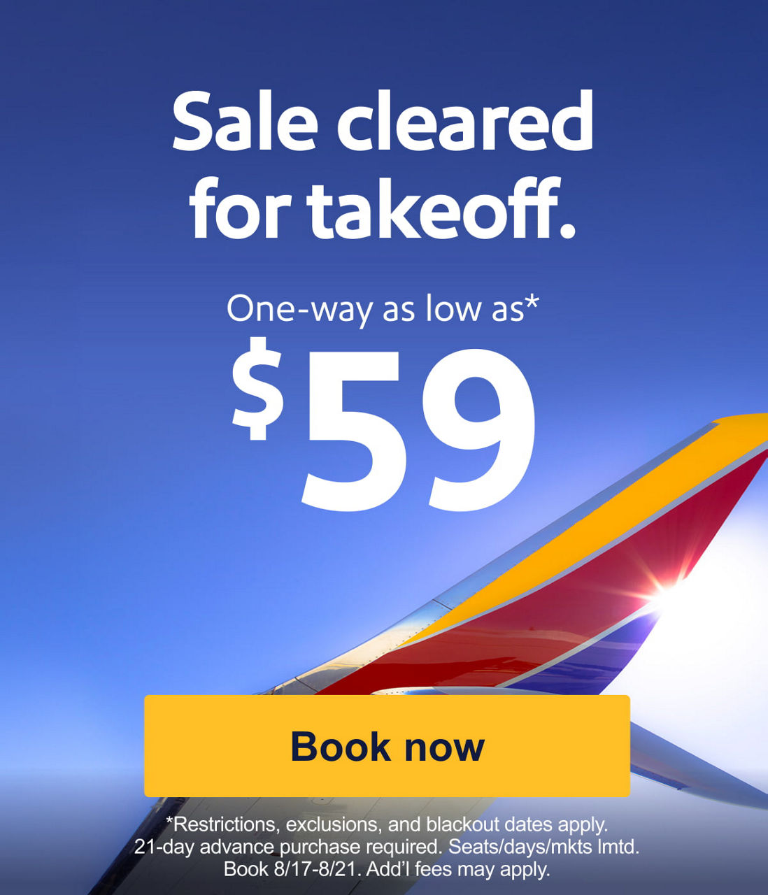 Sale cleared for takeoff. One-way as low as* $59 *Restrictions, exclusions, and blackout dates apply. 21-day advance purchase required. Seats/days/mkts lmtd. Book 8/17-8/21. Add’l fees bmay apply. [Book now].