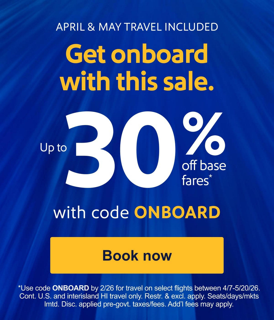 APRIL & MAY TRAVEL INCLUDED. Get onboard with this sale. Up to 30% off base fares*   with code ONBOARD. *Use code ONBOARD by 2/26 for travel on select flights between 4/7-5/20/26. Cont. U.S. and interisland HI travel only. Restr. & excl. apply. Seats/days/mkts lmtd. Disc. applied pre-govt. taxes/fees. Add’l fees may apply. [Book now]