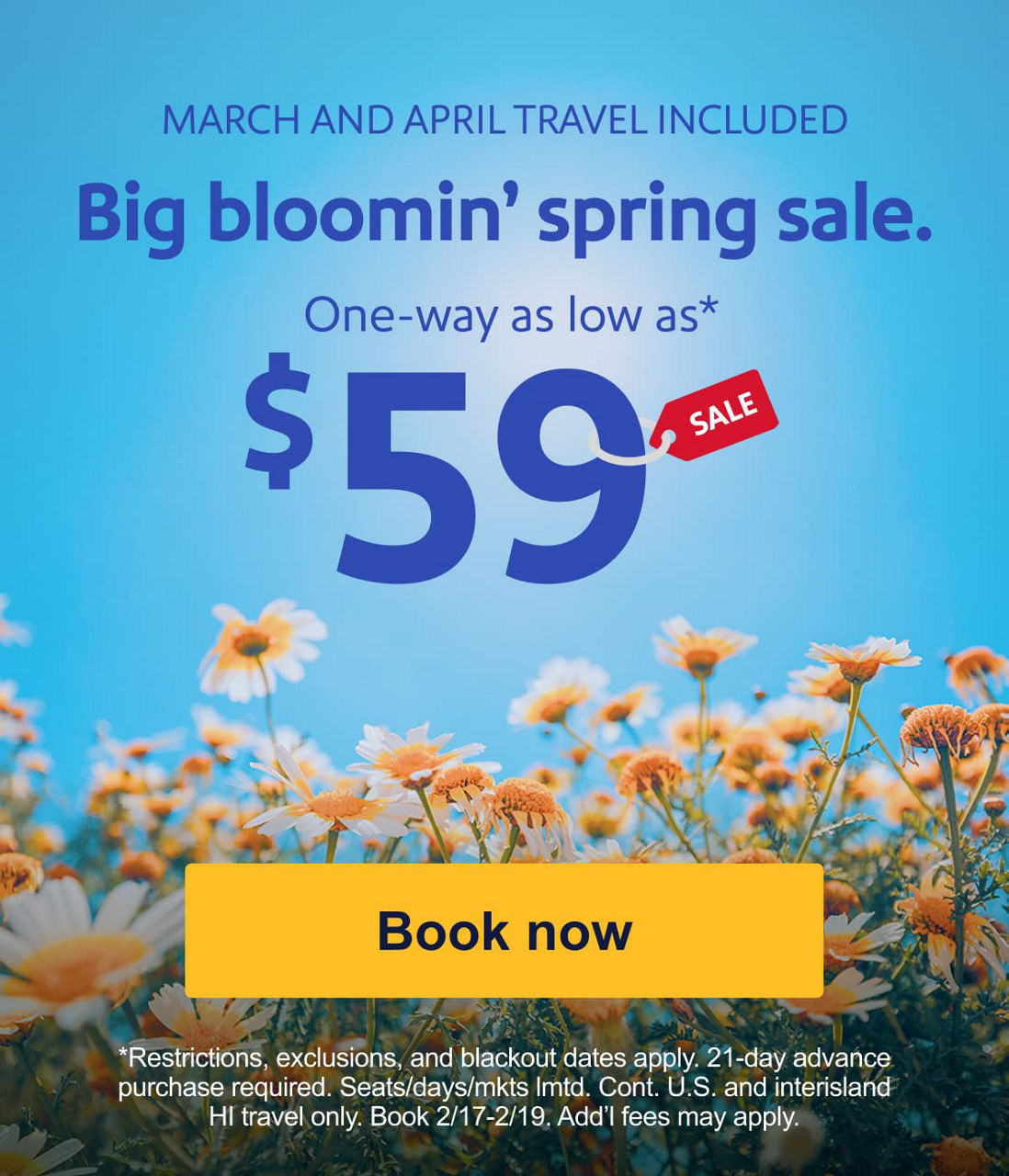 MARCH AND APRIL TRAVEL INCLUDED. Big bloomin' spring sale. One-way as low as* $59. *Restrictions, exclusions, and blackout dates apply. 21-day advance purchase required. Seats/days/mkts lmtd. Cont. U.S. and interisland HI travel only. Book 2/17-2/19. Add’l fees may apply. [Book now]