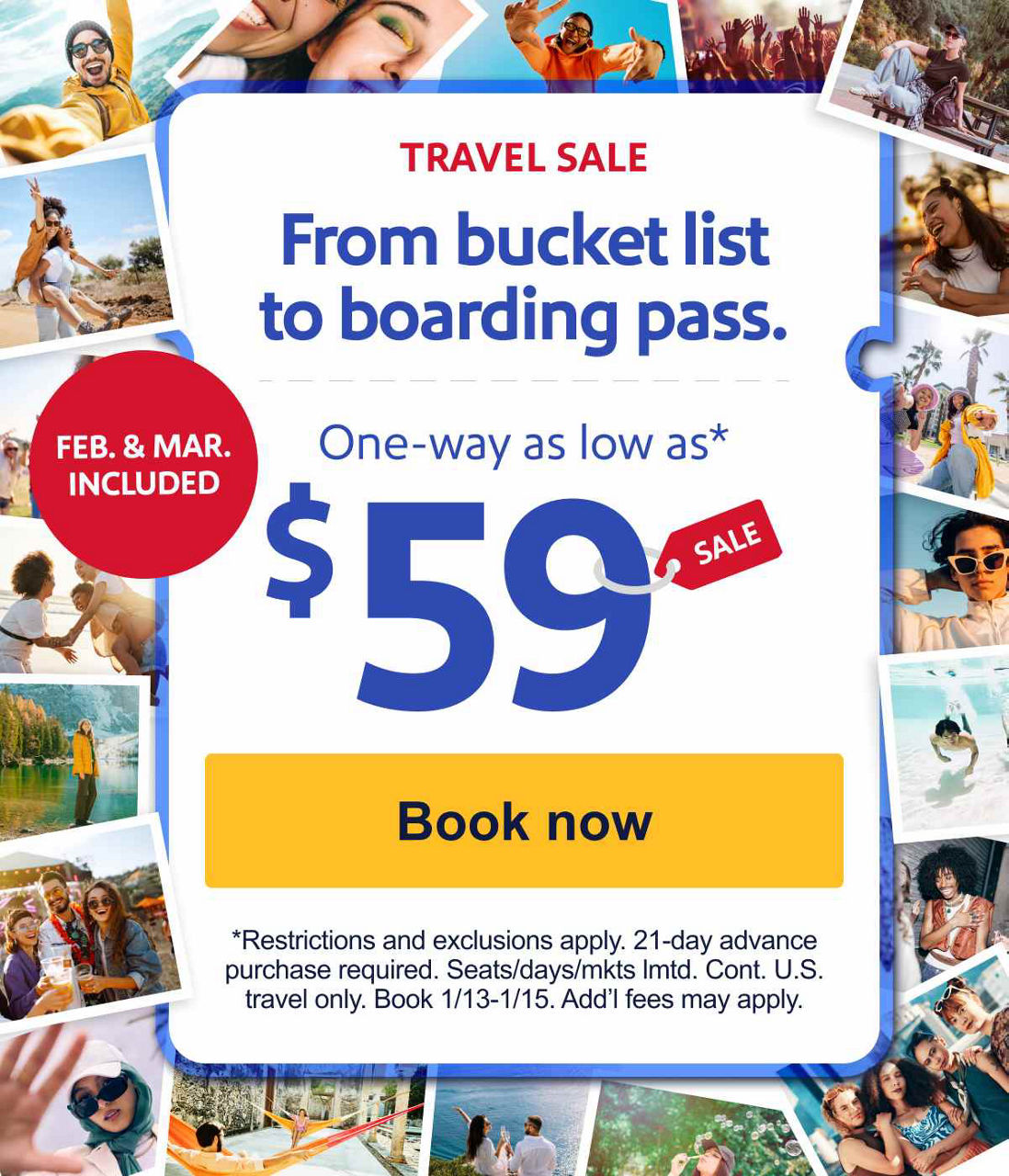 TRAVEL SALE | FEB. & MARCH INCLUDED. From bucket list to boarding pass. One way as low as $59.* *Restrictions and exclusions apply. 21-day advance purchase required. Seats/days/mkts lmtd. Cont. U.S. travel only. Book 1/13-1/15. Add’l fees may apply. [Book now]