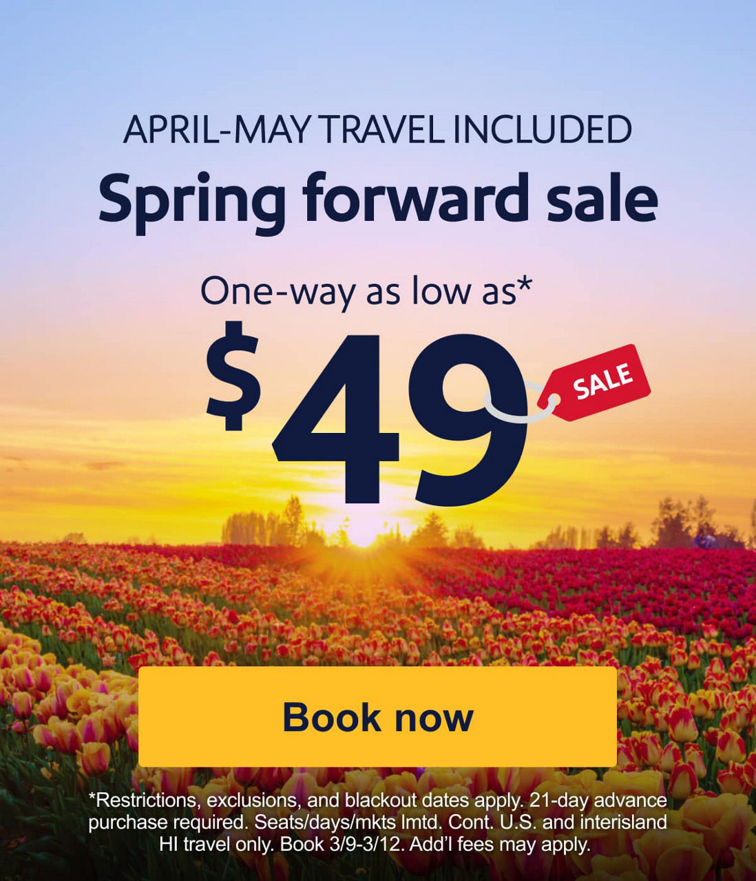 APRIL & MAY TRAVEL INCLUDED Spring forward sale. One-way as low as* $49 *Restrictions, exclusions, and blackout dates apply. 21-day advance purchase required. Seats/days/mkts lmtd. Cont. U.S. and interisland HI travel only. Book 3/9-3/12. Add’l fees may apply. [Book now].