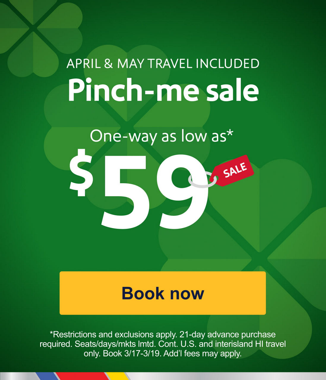 APRIL & MAY TRAVEL INCLUDED. Pinch-me sale. One-way as low as* $59. *Restrictions and exclusions apply. 21-day advance purchase required. Seats/days/mkts lmtd. Cont. U.S. and interisland HI travel only. Book 3/17-3/19. Add’l fees may apply. [Book now].