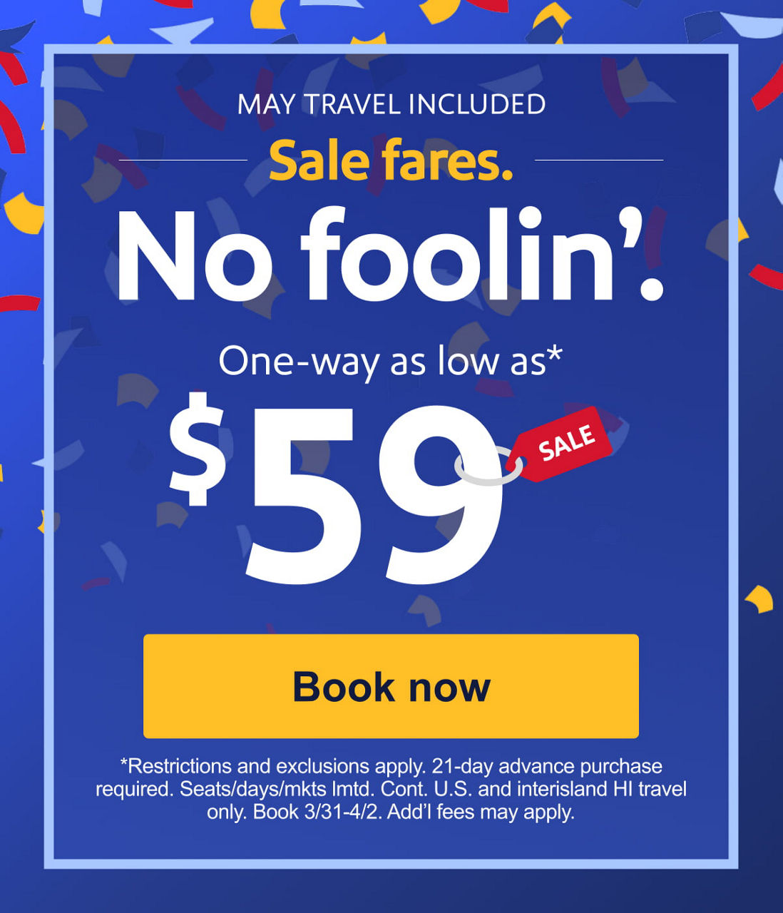 MAY TRAVEL INCLUDED. Sale fares. No foolin’. One-way as low as* $59. *Restrictions and exclusions apply. 21-day advance purchase required. Seats/days/mkts lmtd. Cont. U.S. and interisland HI travel only. Book 3/31-4/2. Add’l fees may apply. [Book now]