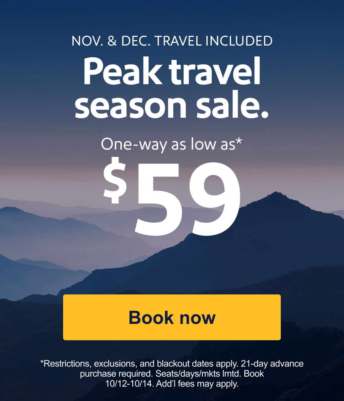 NOV. & DEC. TRAVEL INCLUDED Peak travel season sale. One-way as low as* $59 *Restrictions, exclusions, and blackout dates apply. 21-day advance purchase required. Seats/days/mkts lmtd. Book 10/12–10/14. Add’l fees may apply. [Book now]