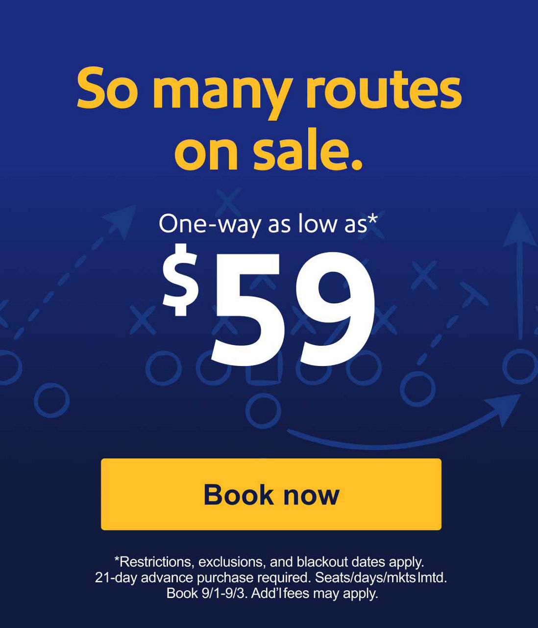 So many routes on sale. One-way as low as* $59 {Book now} *Restrictions, exclusions, and blackout dates apply. 21-day advance purchase required. Seats/days/mkts lmtd. Book 9/1-9/3. Add’l fees may apply.
