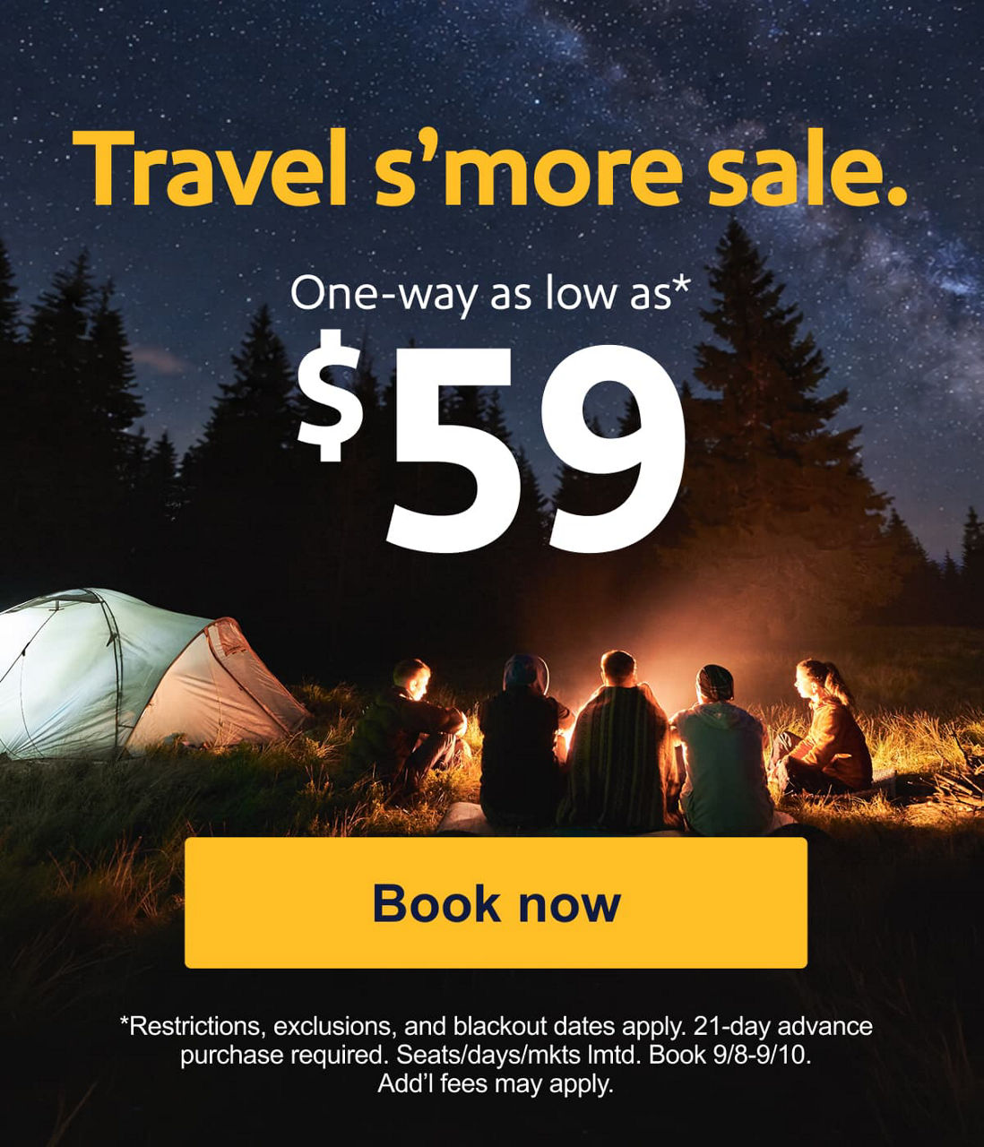 Travel s’more sale. One-way as low as* $59. *Restrictions, exclusions, and blackout dates apply. 21-day advance purchase required. Seats/days/mkts lmtd. Book 9/8-9/10. Add’l fees may apply. [Book now]