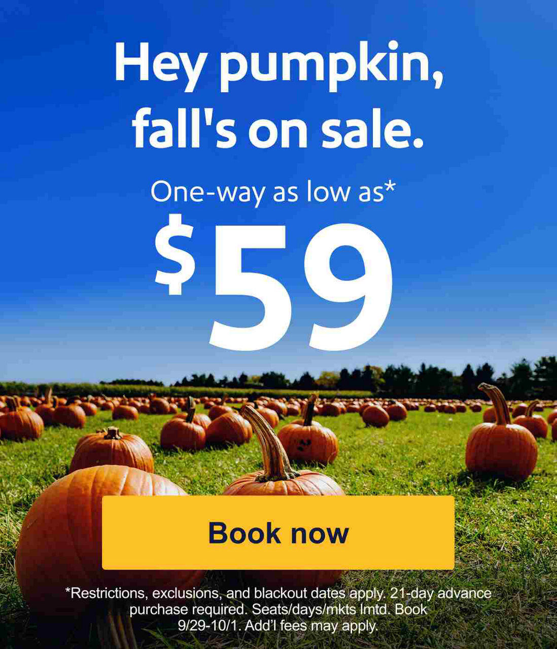 Hey pumpkin, fall’s on sale. One-way as low as* $59. *Restrictions, exclusions, and blackout dates apply. 21-day advance purchase required. Seats/days/mkts lmtd. Book 9/29-10/1. Add’l fees may apply. [Book now].