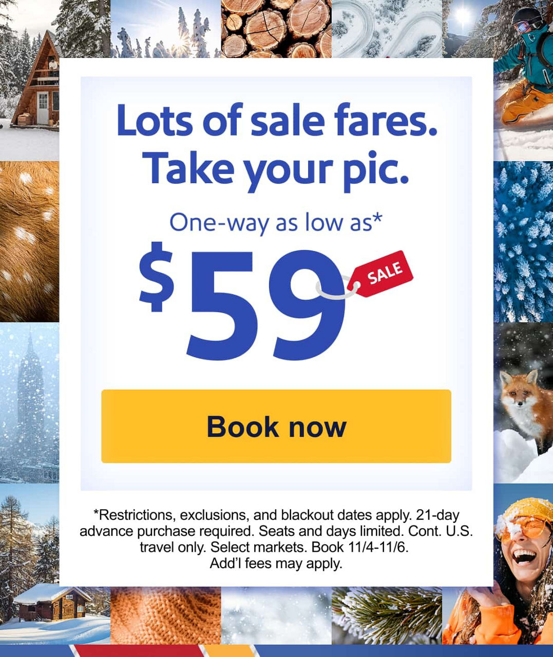 Lots of sale fares. Take your pic. One-way as low as* $59 [Book now]*Restrictions, exclusions, and blackout dates apply. 21-day advance purchase required. Seats and days limited. Select markets. Book 11/4-11/6. Add’l fees may apply.