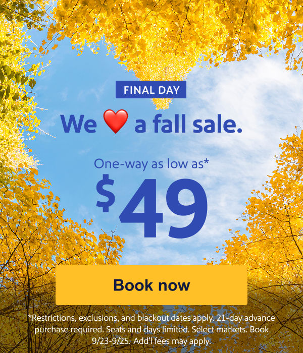 We Love a fall sale. One way as low as $49.* [Book now] Restrictions, exclusions, and blackout dates apply. 21-day advance purchase required. Seats and days limited. Select markets. Book 9/23-9/25. Add’l fees may apply.

 