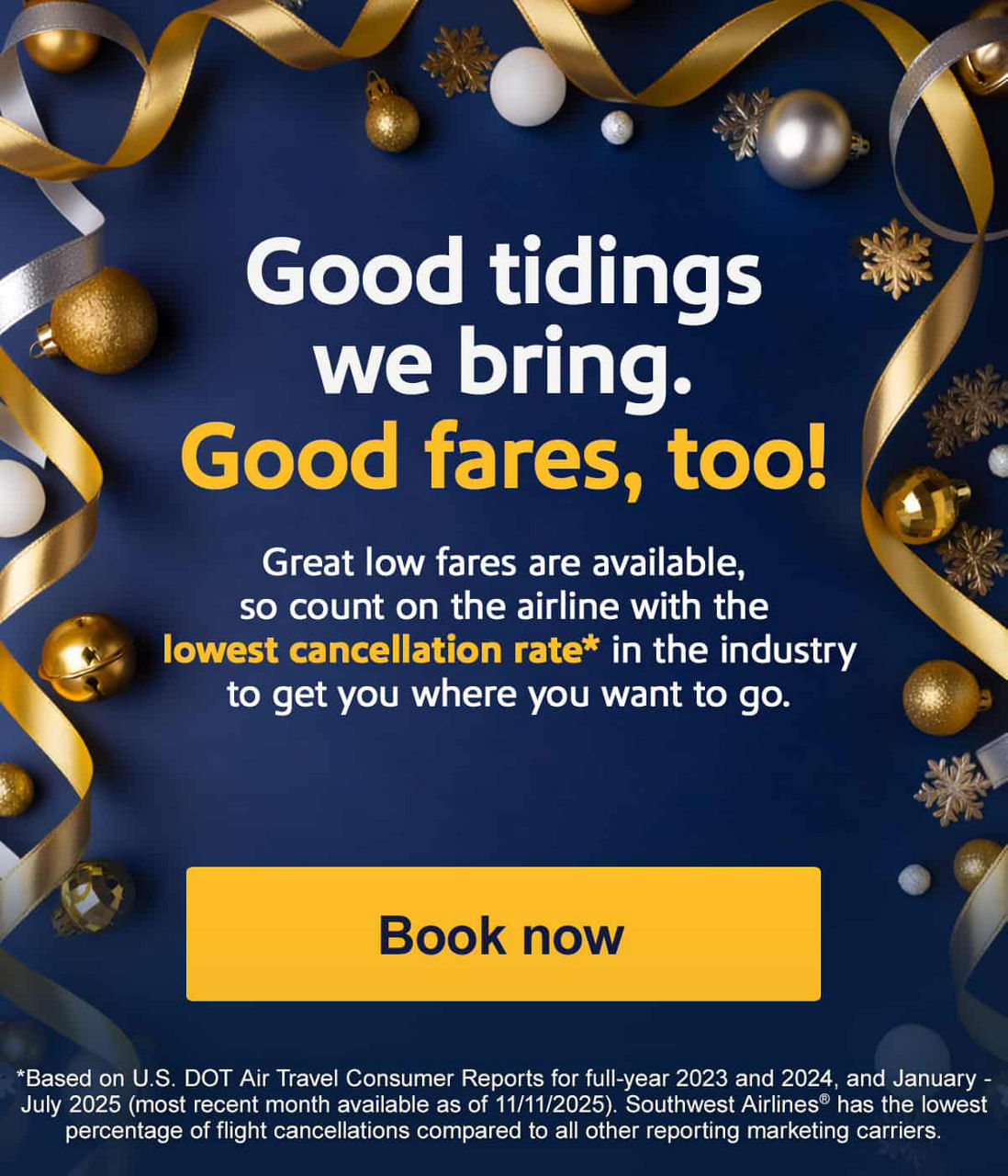 Good tidings we bring. Good fares, too! Great low fares are available, so count on the airline with the lowest cancellation rate* in the industry to get you where you want to go. [Book now]