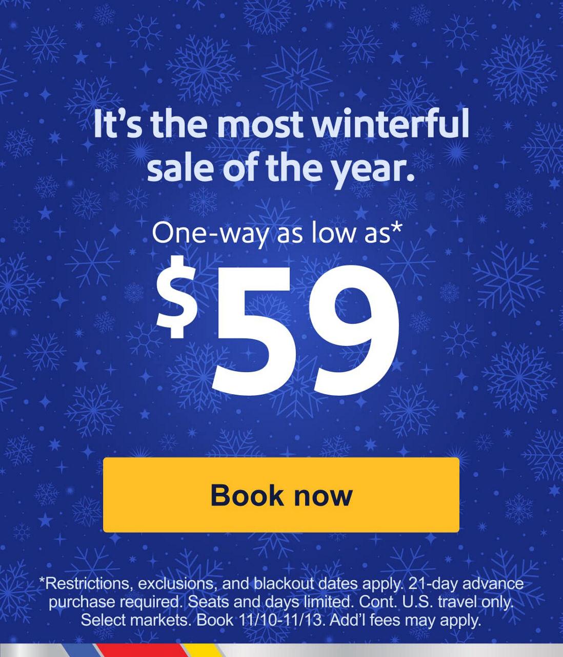 It's the most winterful sale of the year! One-way as low as $59 [Book now] Restrictions, exclusions, and blackout dates apply. 21-day advance purchase required. Seats and days limited. Cont. U.S. travel only. Select markets. Book 11/10-11/13. Add’l fees may apply.