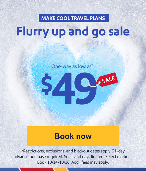 MAKE COOL TRAVEL PLANS One-way as low as* $49 [Book now] *Restrictions, exclusions, and blackout dates apply. 21-day advance purchase required. Seats and days limited. Select markets. Book 10/14-10/16. Add’l fees may apply.