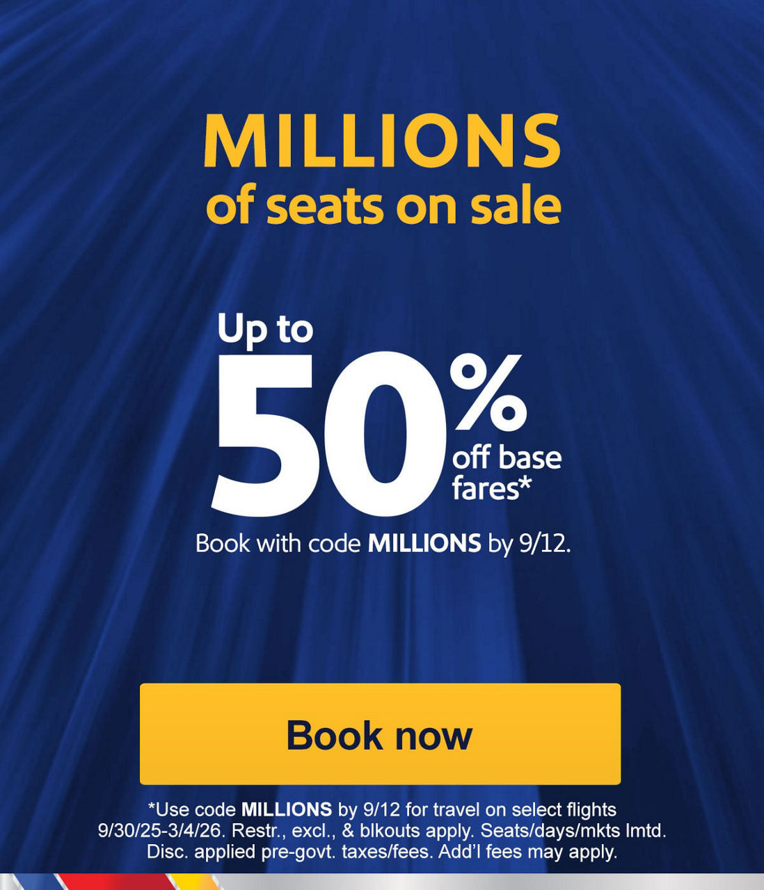 MILLIONS of seats on sale. Up to 50% off base fares* Book with code MILLIONS by 9/12. *Use code MILLIONS by 9/12 for travel on select flights 9/30/25-3/4/26. Restr., excl., & blkouts apply. Seats/days/mkts lmtd. Disc. applied pre-govt. taxes/fees. Add’l fees may apply. [Book now]