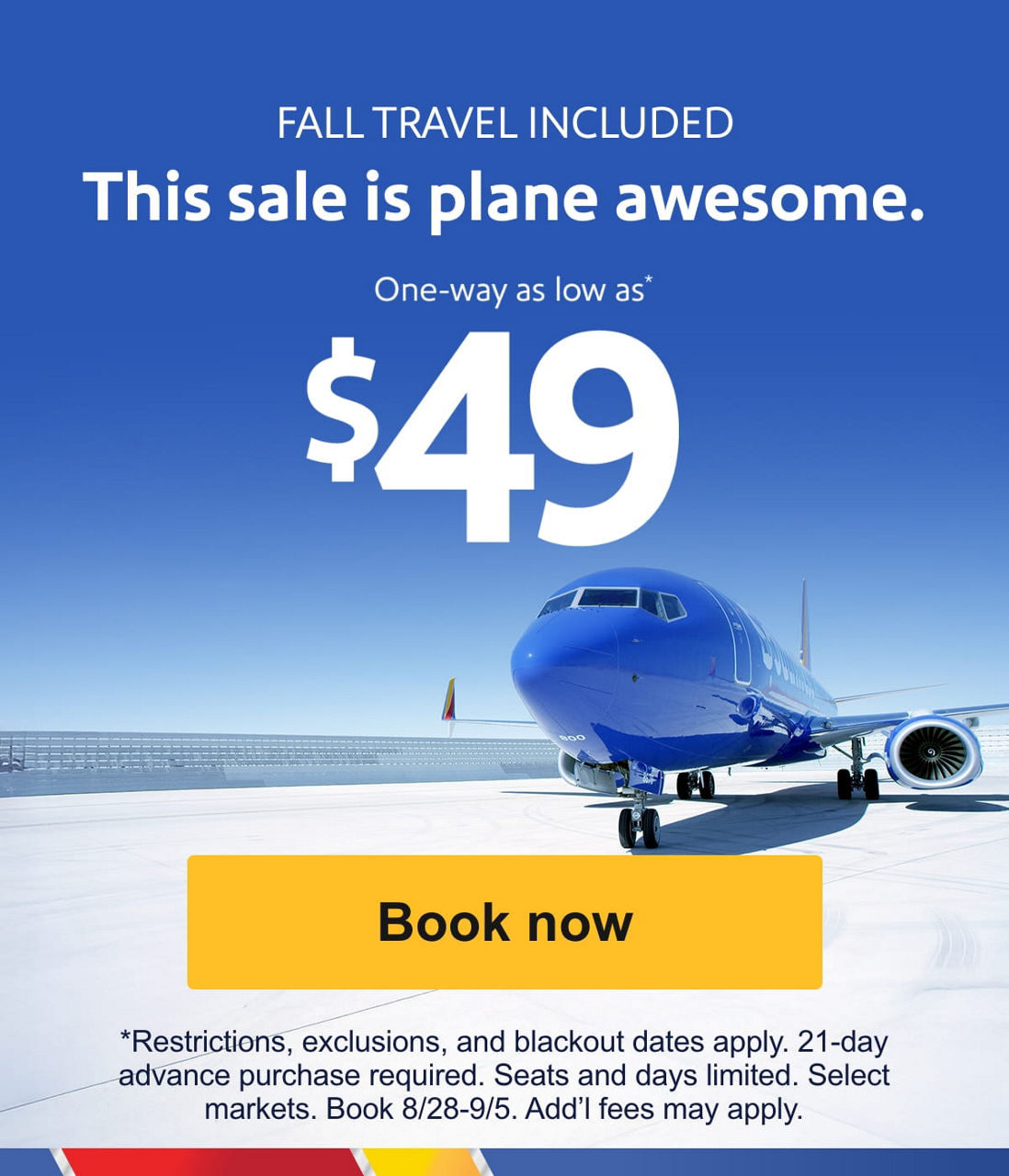 FALL TRAVEL INCLUDED This sale is plane awesome. One-way as low as* $49 *Restrictions, exclusions, and blackout dates apply. 21-day advance purchase required. Seats and days limited. Select markets. Book 8/28-9/5. Add’l fees may apply. [Book now]