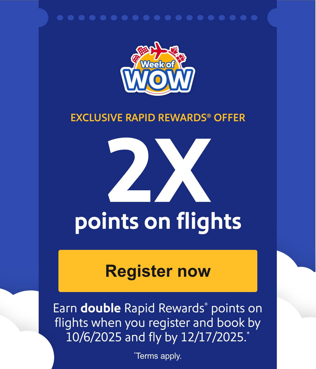 EXCLUSIVE RAPID REWARDS® OFFER. 2X points on flights Earn double Rapid Rewards  points on flights when you register and book by 10/6/2025 and fly by 12/17/2025. *Terms apply.