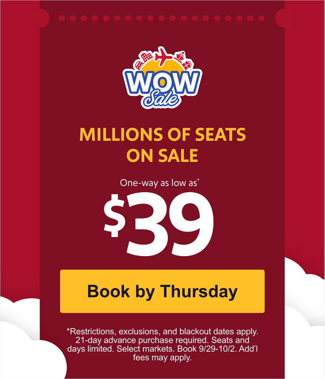 MILLIONS OF SEATS ON SALE One-way as low as* $39 [Book by Thursday] *Restrictions, exclusions, and blackout dates apply. 21-day advance purchase required. Seats and days limited. Select markets. Book 9/29-10/2. Add’l fees may apply.