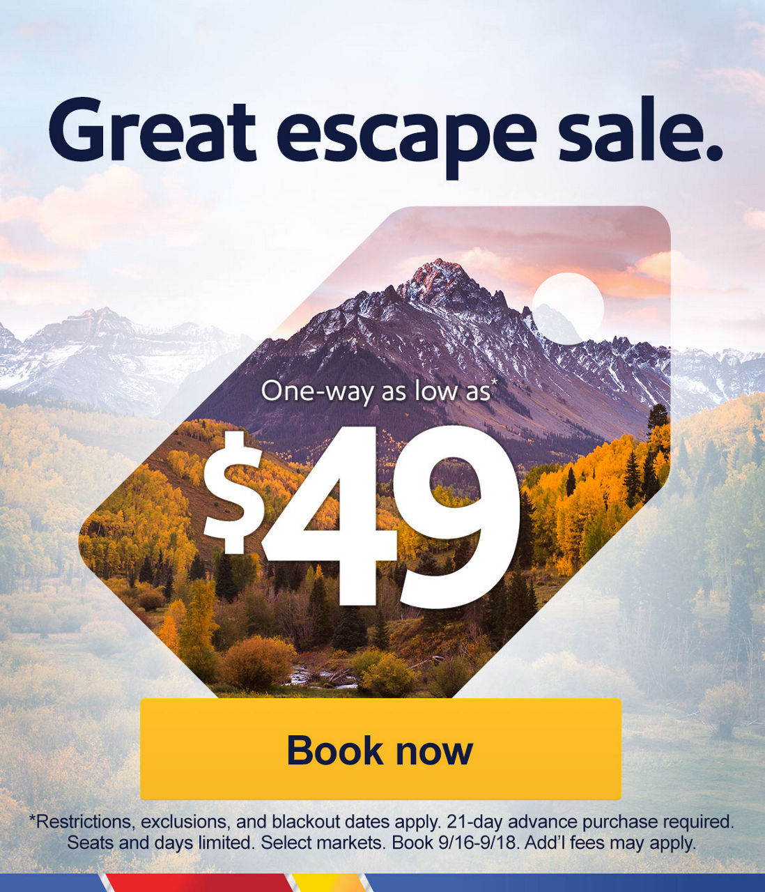 Great escape sale One-way as low as *$49 [Book now] *Restrictions, exclusions, and blackout dates apply. 21-advance purchase required. Seats and days limited. Select markets. Book 9/16-9/18. Add’l fees may apply. 