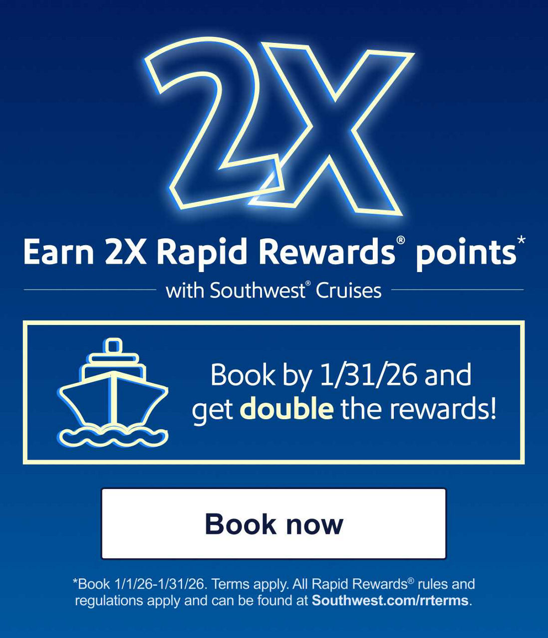 Earn 2X Rapid Rewards® points with Southwest® Cruises. Book by 1/31/26 and get double the rewards! *Book 1/1/26-1/31/26. Terms apply. All Rapid Rewards rules and regulations apply and can be found at Southwest.com/rrterms.