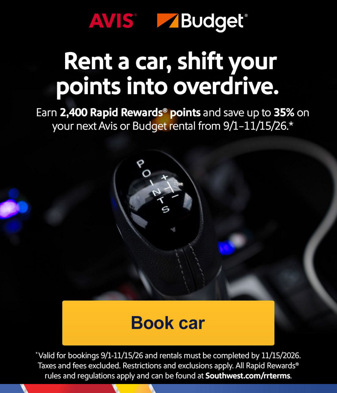 Rent a car, shift your points into overdrive. Earn 2,400 Rapid Rewards® points and save up to 35% on your next Avis or Budget rental from 9/1–11/15/26.* *Valid for bookings 9/1–11/15/2026 and rentals must be completed by 11/15/2026. Taxes and fees excluded. Restrictions and exclusions apply.