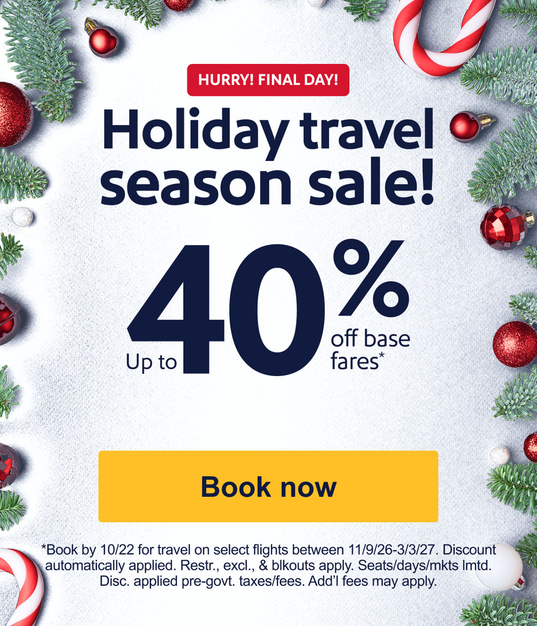 HOLIDAY & WEEKEND TRAVEL INCLUDED Book a sale fare. Enter airplane mode. Up to 40% off base fares* *Book by 10/22 for travel on select flights between 11/9/26-3/3/27. Discount automatically applied. Restr., excl., & blkouts apply. Seats/days/mkts lmtd. Disc. applied pre-govt. taxes/fees. Add’l fees may apply.