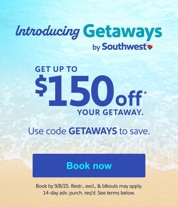 Introducing Getaways by SouthwestTM GET UP TO $150 OFF* YOUR GETAWAY. Use code GETAWAYS to save. [Book now] Book by 9/8/25. Restr., excl., & blkouts may apply. 1-day adv. purch. req’d. See terms below.  