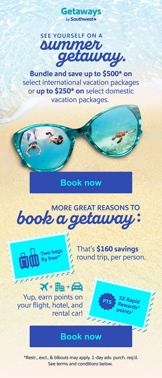 Bundle and save See yourself on a summer getaway. Bundle and save up to $500* on select international vacation packages or up to $250* on select domestic vacation packages. More great reasons to book a getaway:   Two bags fly free®1 — That’s $160 savings round trip, per person. 5X Rapid Rewards® points2  Yup, earn points on your flight, hotel, and rental car! [Book now] *Restr., excl., & blkouts may apply. 1-day adv. purch. req'd. See terms and conditions below.