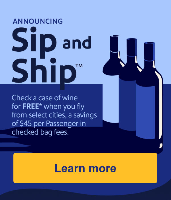 ANNOUNCING Sip and Ship™ Check a case of wine for FREE* when you fly from select cities, a savings of $45 per Passenger in checked bag fees.