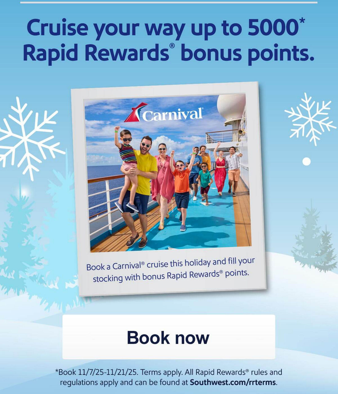 Cruise your way up to 5000 Rapid Rewards® bonus points. Book a Carnival cruise this holiday and fill your stocking with bonus Rapid Rewards points. Book 11/07/25-11/21/25. Terms apply. All Rapid Rewards® rules and regulations apply and can be found at Southwest.com/rrterms. [Book now]