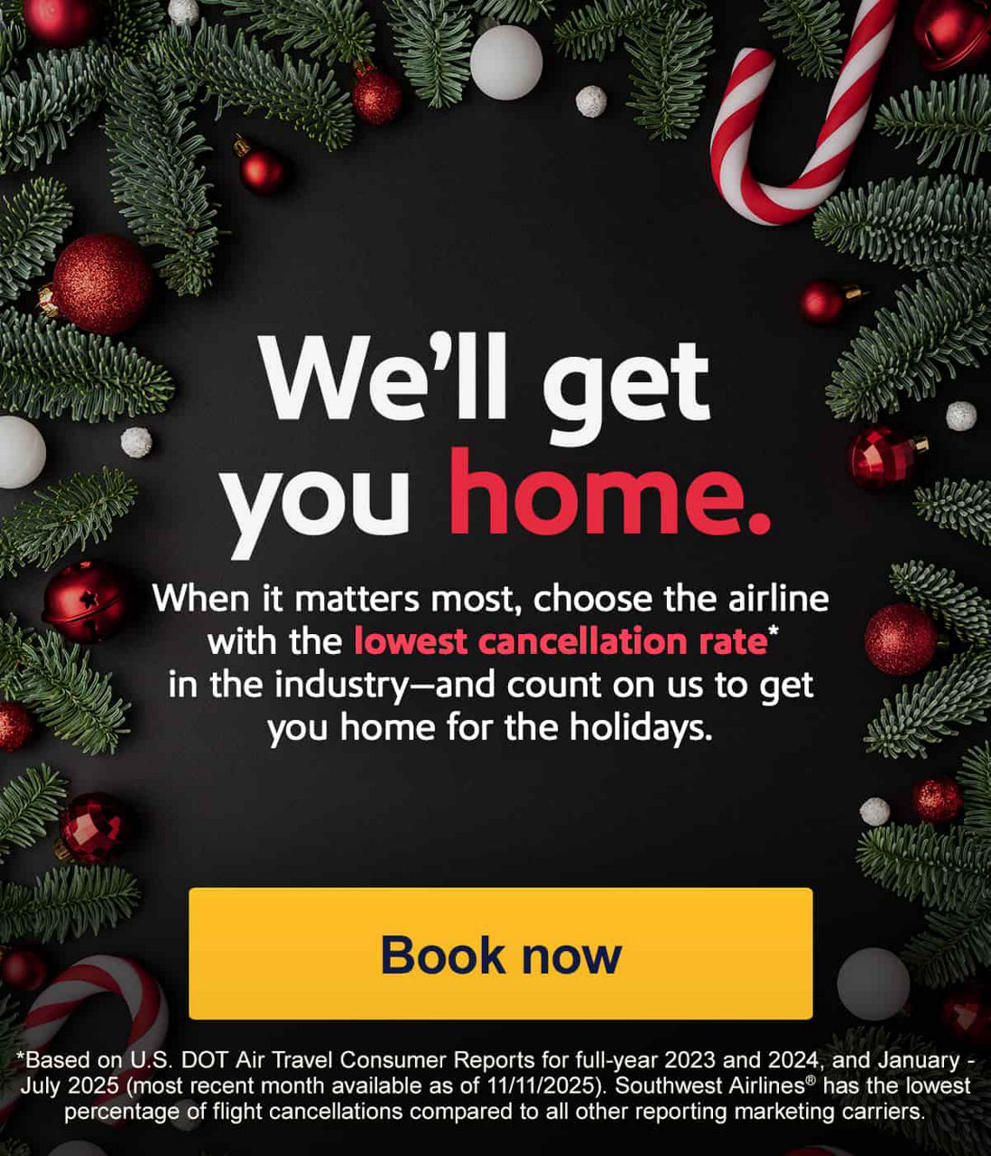 We’ll get you home. When it matters most, choose the airline with the lowest cancellation rate* in the industry—and count on us to get you home for the holidays. *Based on U.S. DOT Air Travel Consumer Reports for full-year 2023 and 2024, and January - July 2025 (most recent month available as of 11/11/2025). Southwest Airlines has the lowest percentage of flight cancellations compared to all other reporting marketing carriers. [Book now]