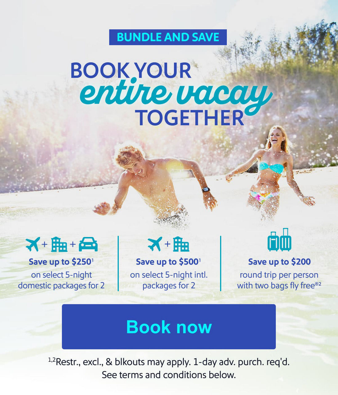 BOOK YOUR entire vacay TOGETHER. Save up to $250* on select 5-night domestic packages for 2 •  Save up to $500* on select 5-night intl. packages for 2 •  Save up to $200 round trip per person with two bags fly free®* [Book now] *Restr. excl. & blckouts may apply. 1 day adv. purch. req'd. See terms and conditions below. 