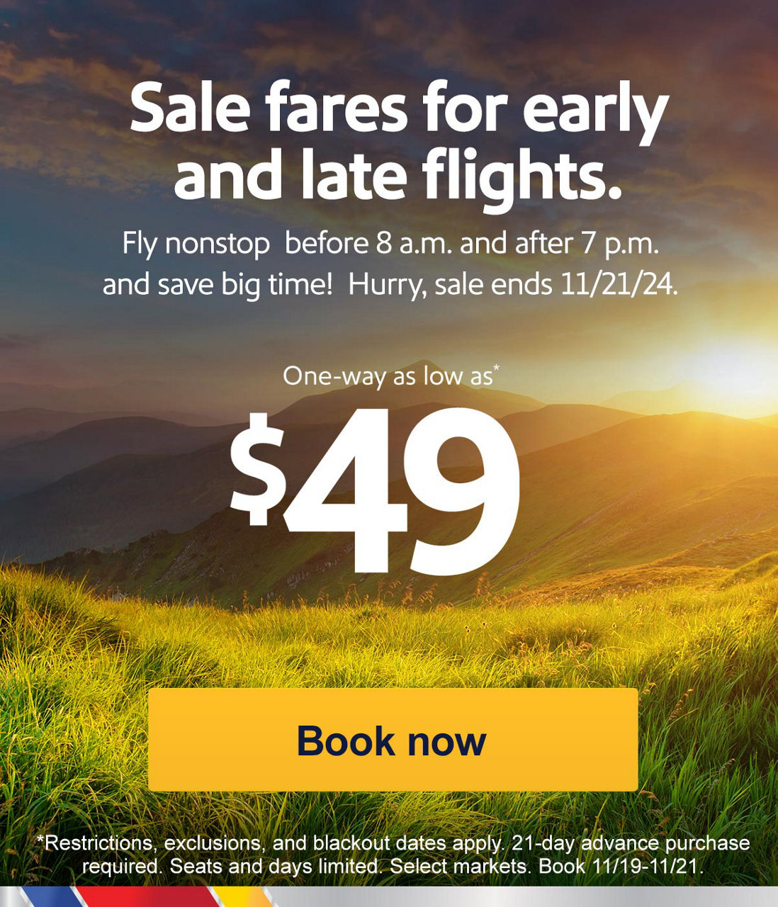 Sale fares for early and late flights. Fly nonstop before 8 a.m. and after 7 p.m. and save big time!  Hurry, sale ends 11/21. One-way as low as* $49. *Restrictions, exclusions, and blackout dates apply. 21-day advance purchase required. Seats and days limited. Select markets. Book 11/19-11/21. Book now  