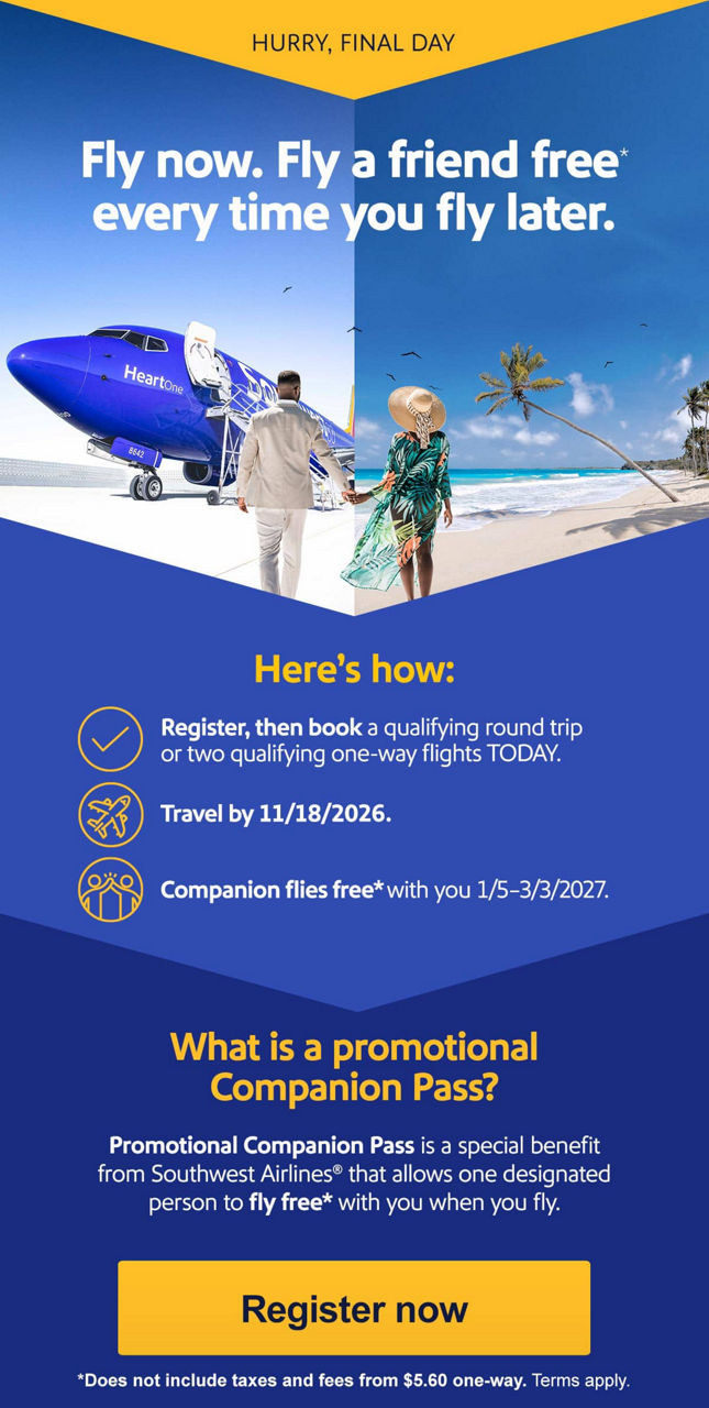 HURRY! OFFER ENDS THURSDAY. Fly now. Fly a friend free* every time you fly later. Here's how:  • Register, then book a qualifying round trip or two qualifying one-way flights by Thursday, 8/6/2026.  • Travel by 11/18/2026.  • Companion flies free* with you 1/5–3/3/2027. What is a Companion Pass?   Companion Pass is a special benefit from Southwest Airlines® that allows one designated person to fly free with you when you fly. [Register now] *Does not include taxes and fees from $5.60 one-way. Terms apply. 