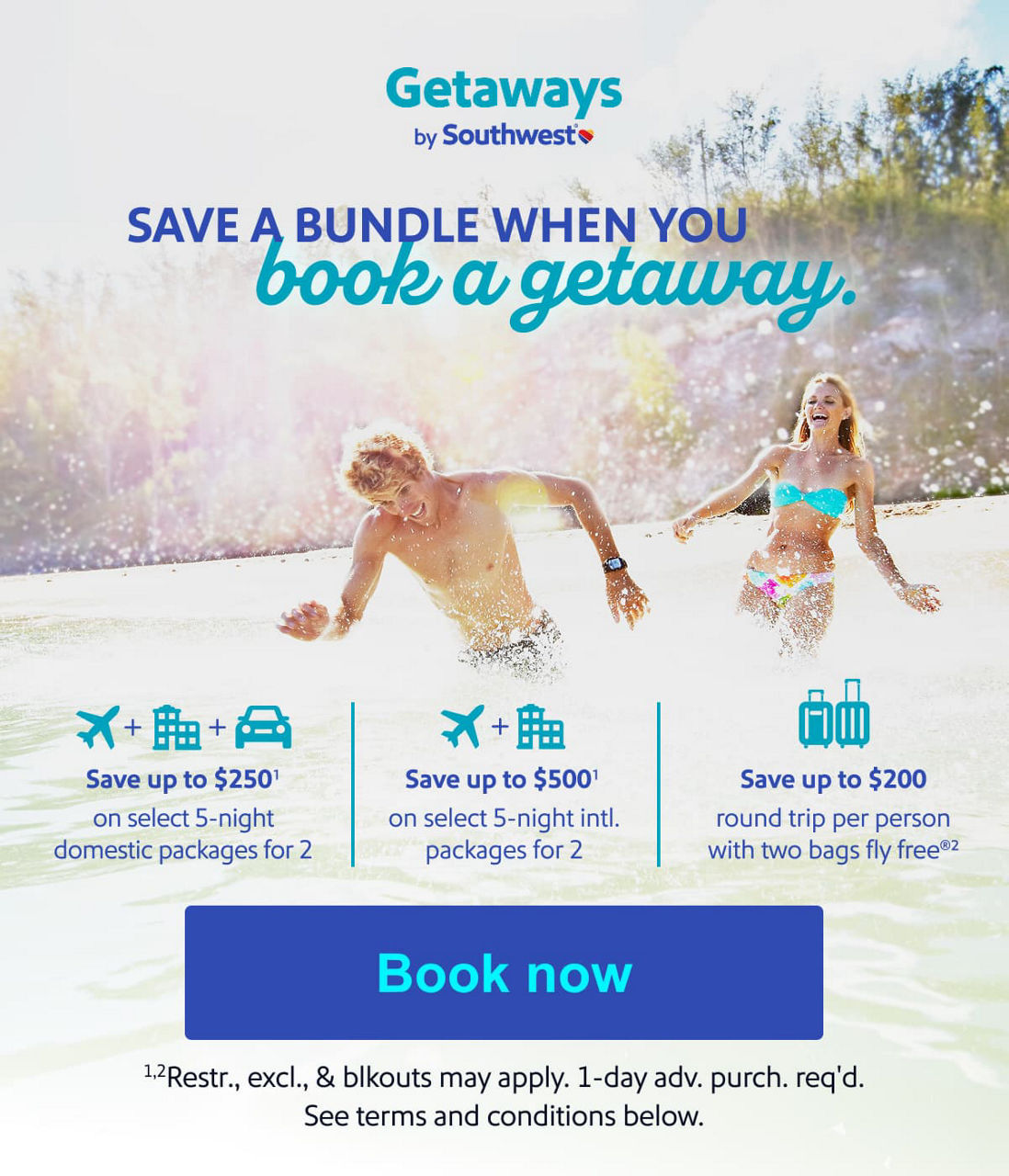 SAVE A BUNDLE WHEN YOU book a getaway. Save up to $250(1) on select 5-night domestic packages for 2  Save up to $500(1) on select 5-night intl. packages for 2 Save up to $200 round trip per person with two bags fly free(2) (1),(2)Restr., excel., and blkouts may apply. 1-day adv. purch. req’d. See terms and conditions below. [Book now].