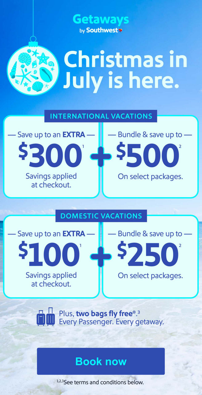Christmas in July is here. International Vacations Save up to an EXTRA $300(1) Savings applied at checkout. + Bundle & save up to $500(2) On select packages. Domestic Vacations Save up to an EXTRA $100(1) Savings applied at checkout. + Bundle & save up to $250(2) On select packages [Book now] Plus, two bags fly free(3). Every Passenger. Every getaway. *See terms and conditions below.