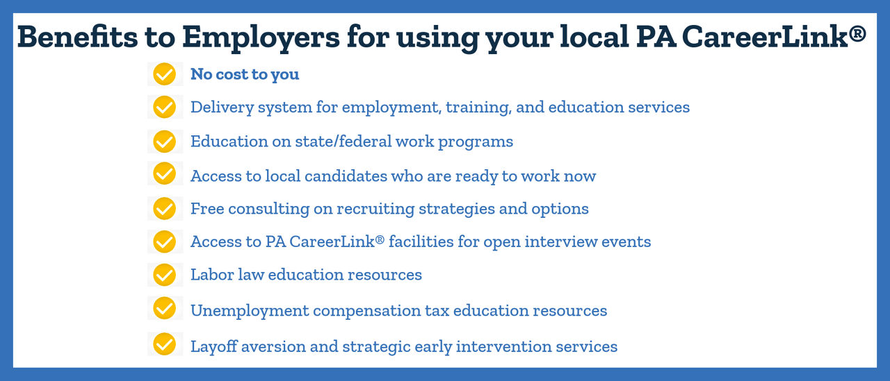 Benefits to Employers for using your local PA CareerLink®: No cost to you; Deliver system for employment, training and education services; education on state/federal work programs; Access to local candidates who are ready to work now; free consulting on recruiting strategies and options; access to PA CareerLink® facilities for open interview events; labor law education resources; unemployment compensation tax education resources; layoff aversion and strategic early intervention services.