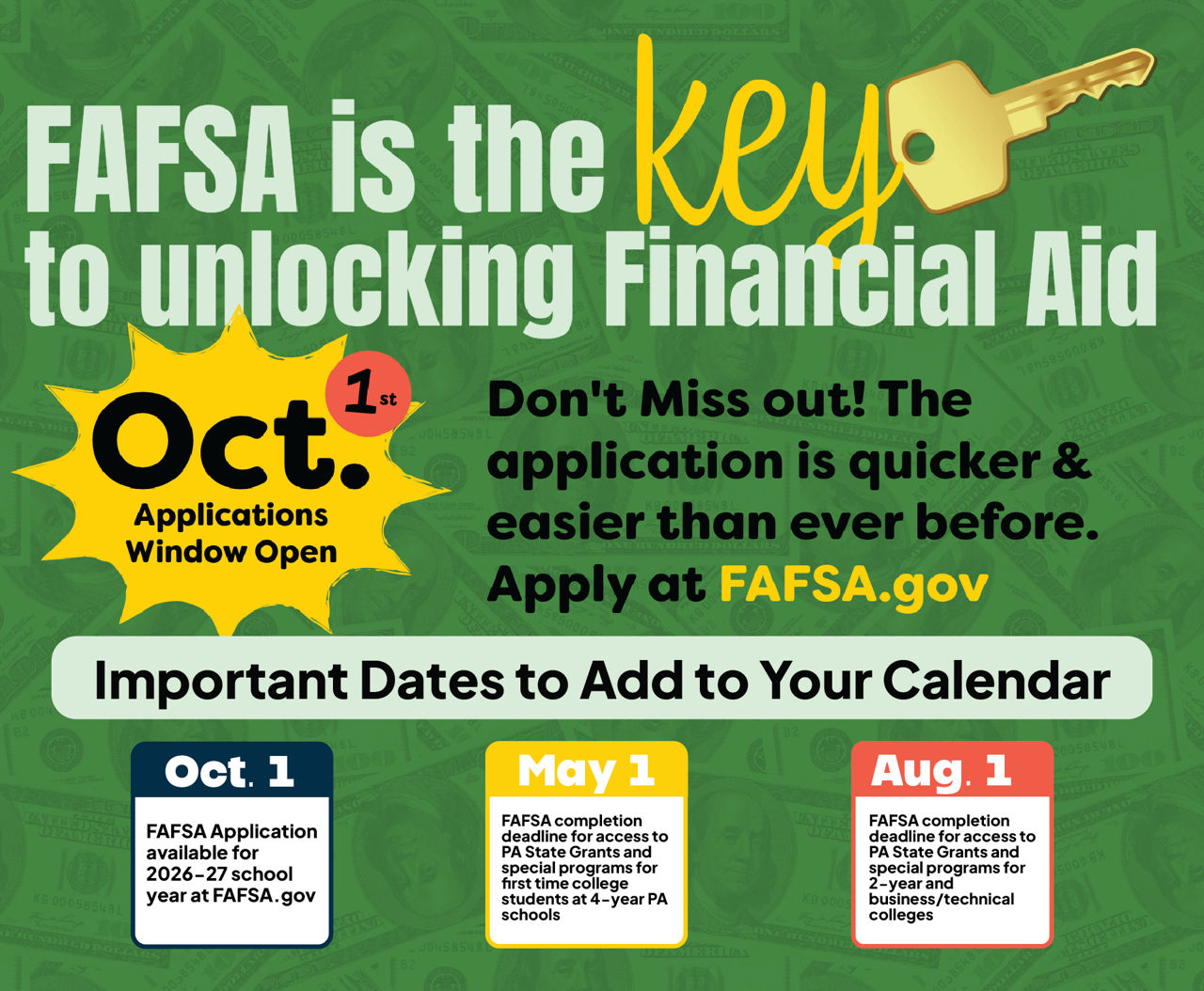 FAFSA is the key to unlocking financial aid in PA, and it’s quicker, and easier than ever before! It opens October 1st at FAFSA.gov for the following aid year.  The FAFSA completion deadline for access to the PA State Grant and special programs is May 1st (first-time college students at 4-year PA schools). August 1st is the FAFSA completion deadline for PA State Grant eligibility at 2-year and business/technical colleges. 