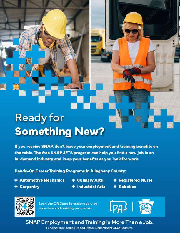 Thumbnail for More Than A Job Flyer 5 - Text reads: "Ready for Something New? If you receive SNAP, don’t leave your employment and training benefits on the table. The free SNAP JETS program can help you find a new job in an in-demand industry and keep your benefits as you look for work. Hands-On Career Training Programs in Allegheny County: Automotive Mechanics Carpentry Culinary Arts Industrial Arts Registered Nurse Robotics  SNAP Employment and Training is More Than a Job. Funding provided by United States Department of Agriculture."