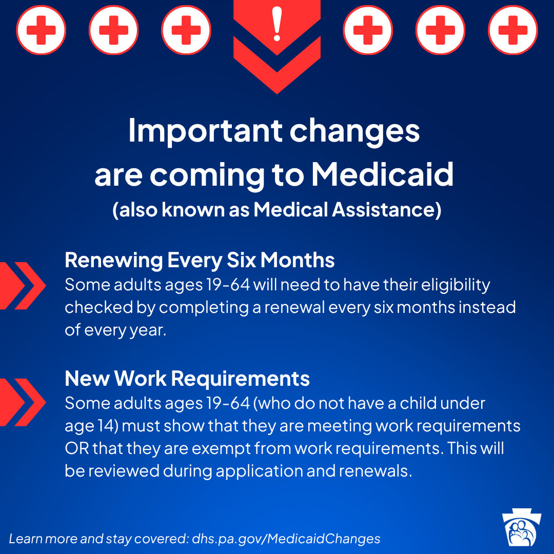 Important changes are coming to Medicaid (also known as Medical Assistance). Renewing Every Six Months: Some adults ages 19-64 will need to have their eligibility checked by completing a renewal every six months instead of every year. New Work Requirements: Some adults ages 19-64 (who do not have a child under age 14) must show that they are meeting work requirements OR that they are exempt from work requirements. This will be reviewed during application and renewals.