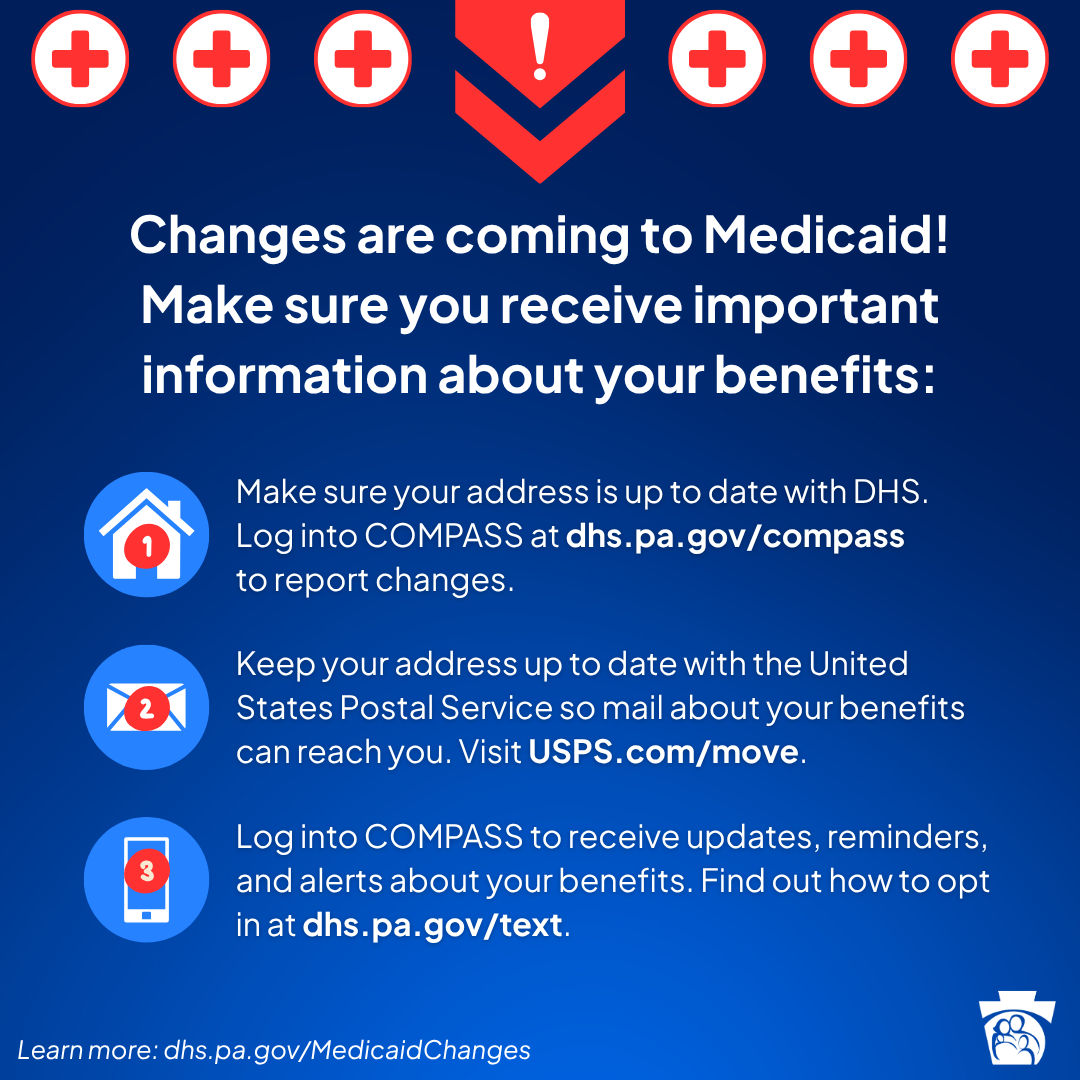 Changes are coming to Medicaid! Make sure you receive important information about your benefits: Make sure your address is up to date with DHS.  Log into COMPASS at dhs.pa.gov/compass to report changes. Keep your address up to date with the United States Postal Service so mail about your benefits can reach you. Visit USPS.com/move. Log into COMPASS to receive updates, reminders, and alerts about your benefits. Find out how to opt in at dhs.pa.gov/text.
