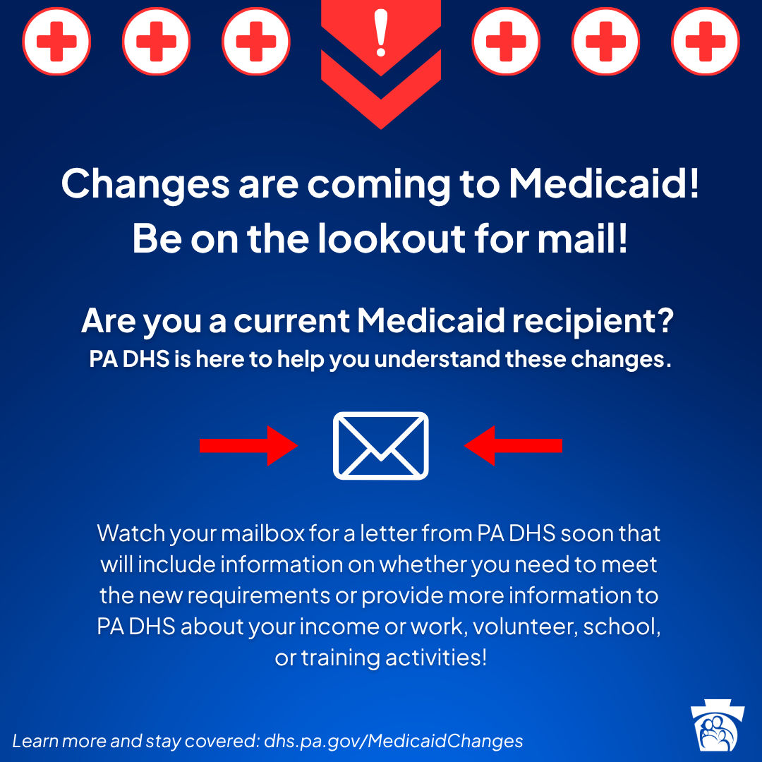 Changes are coming to Medicaid! Be on the lookout for mail! Are you a current Medicaid recipient? PA DHS is here to help you understand these changes. Watch your mailbox for a letter from PA DHS soon that will include information on whether you need to meet the new requirements or provide more information to PA DHS about your income or work, volunteer, school, or training activities!