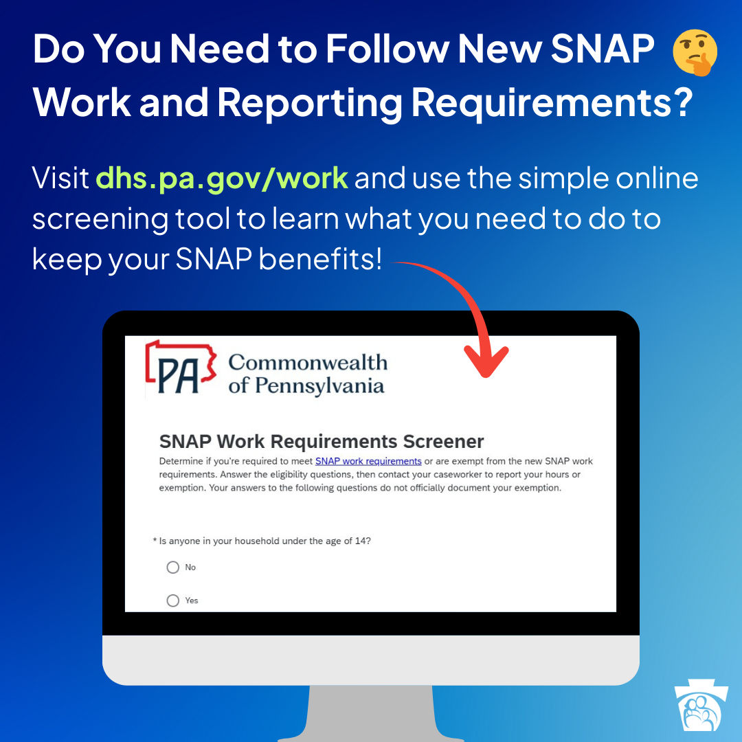 Do you need to follow new SNAP work and reporting requirements? Visit dhs.pa.gov/work and use the simple online screening tool to learn what you need to do to keep your SNAP benefits!